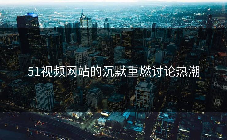 51视频网站的沉默重燃讨论热潮