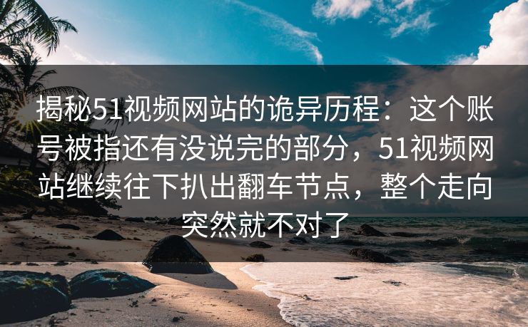 揭秘51视频网站的诡异历程:这个账号被指还有没说完的部分,51视频网站继续往下扒出翻车节点,整个走向突然就不对了 揭秘51视频网站的诡异历程:这个账号被指还有没说完的部分,51视频网站继续往下扒出翻车节点,整个走向突然就不对了
