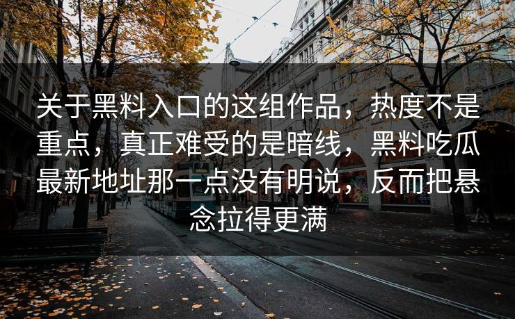 关于黑料入口的这组作品,热度不是重点,真正难受的是暗线,黑料吃瓜最新地址那一点没有明说,反而把悬念拉得更满 关于黑料入口的这组作品,热度不是重点,真正难受的是暗线,黑料吃瓜最新地址那一点没有明说,反而把悬念拉得更满