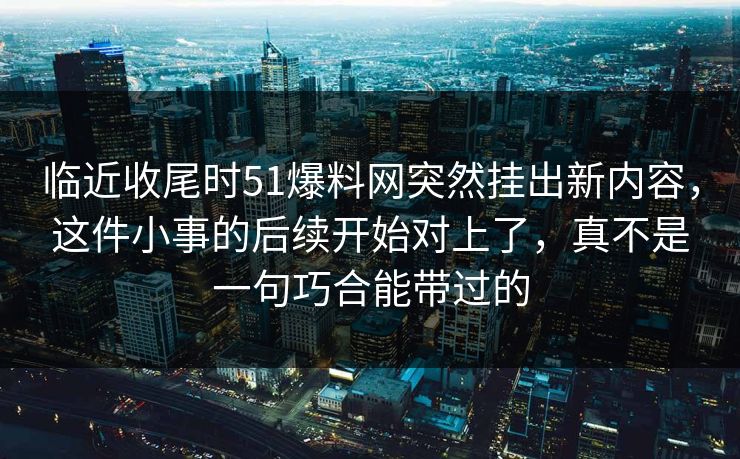 临近收尾时51爆料网突然挂出新内容,这件小事的后续开始对上了,真不是一句巧合能带过的 临近收尾时51爆料网突然挂出新内容,这件小事的后续开始对上了,真不是一句巧合能带过的