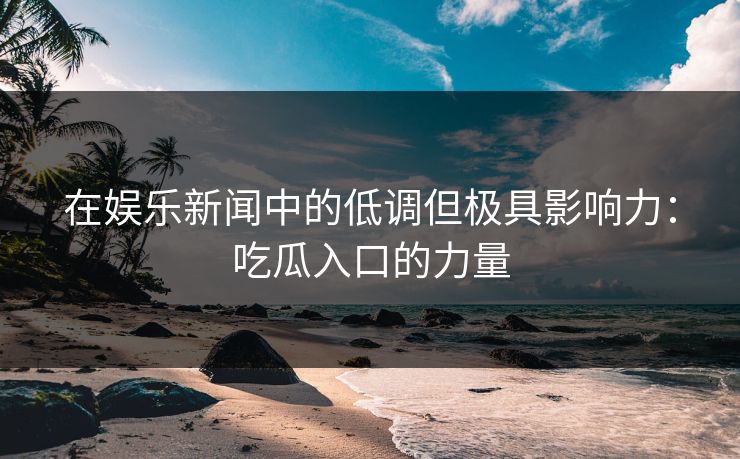 在娱乐新闻中的低调但极具影响力:吃瓜入口的力量 在娱乐新闻中的低调但极具影响力:吃瓜入口的力量