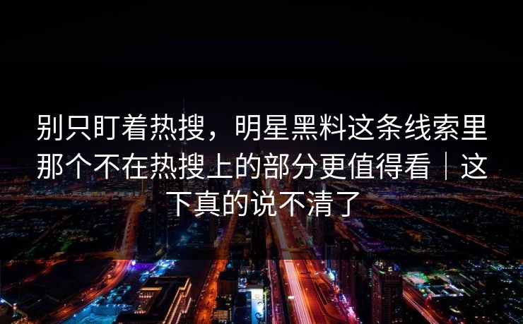 别只盯着热搜,明星黑料这条线索里那个不在热搜上的部分更值得看|这下真的说不清了 别只盯着热搜,明星黑料这条线索里那个不在热搜上的部分更值得看|这下真的说不清了