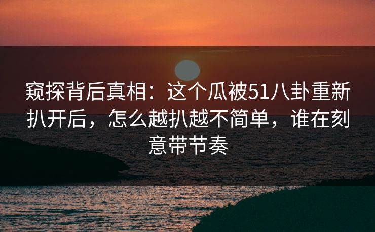 窥探背后真相:这个瓜被51八卦重新扒开后,怎么越扒越不简单,谁在刻意带节奏 窥探背后真相:这个瓜被51八卦重新扒开后,怎么越扒越不简单,谁在刻意带节奏