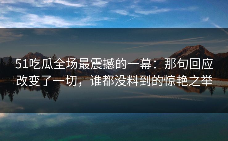 51吃瓜全场最震撼的一幕:那句回应改变了一切,谁都没料到的惊艳之举 51吃瓜全场最震撼的一幕:那句回应改变了一切,谁都没料到的惊艳之举