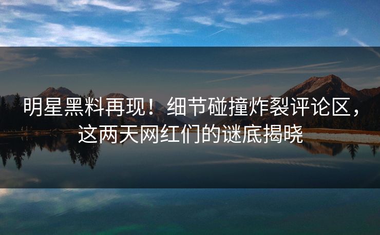 明星黑料再现!细节碰撞炸裂评论区,这两天网红们的谜底揭晓 明星黑料再现!细节碰撞炸裂评论区,这两天网红们的谜底揭晓