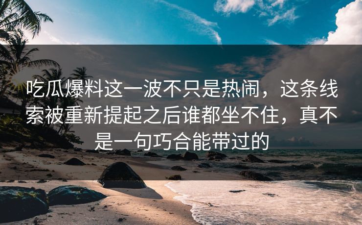 吃瓜爆料这一波不只是热闹,这条线索被重新提起之后谁都坐不住,真不是一句巧合能带过的 吃瓜爆料这一波不只是热闹,这条线索被重新提起之后谁都坐不住,真不是一句巧合能带过的