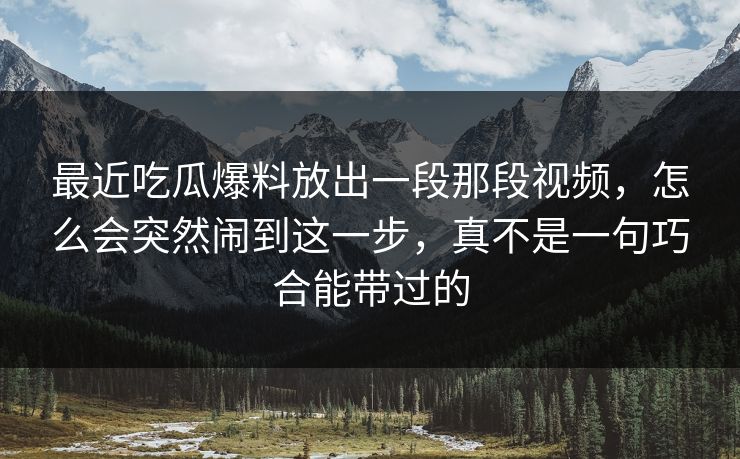 最近吃瓜爆料放出一段那段视频,怎么会突然闹到这一步,真不是一句巧合能带过的 最近吃瓜爆料放出一段那段视频,怎么会突然闹到这一步,真不是一句巧合能带过的