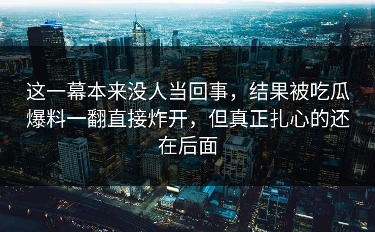 这一幕本来没人当回事,结果被吃瓜爆料一翻直接炸开,但真正扎心的还在后面 这一幕本来没人当回事,结果被吃瓜爆料一翻直接炸开,但真正扎心的还在后面