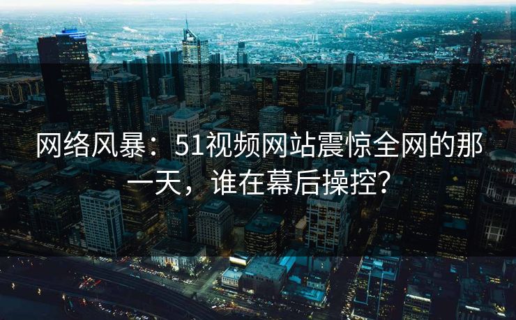 网络风暴：51视频网站震惊全网的那一天，谁在幕后操控？